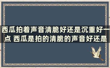 西瓜拍着声音清脆好还是沉重好一点 西瓜是拍的清脆的声音好还是闷的声音好